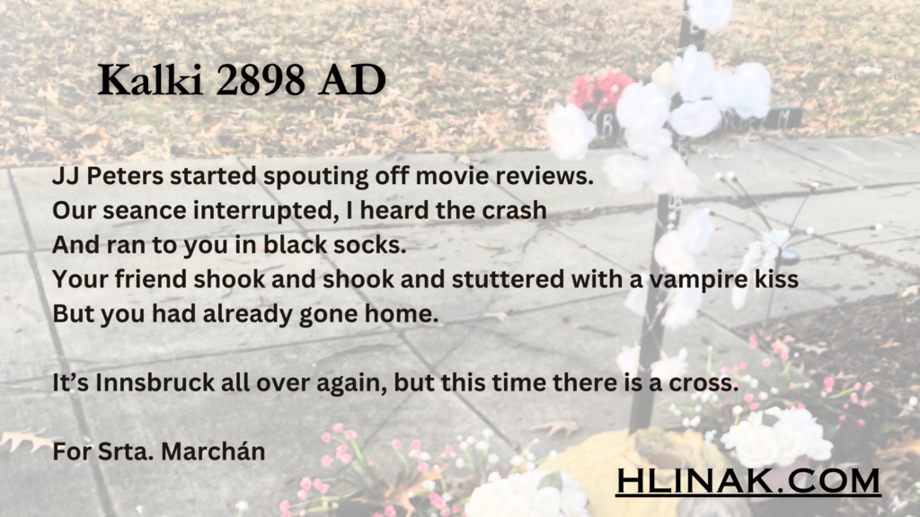 Peters started spouting off movie reviews.
Our seance interrupted, I heard the crash 
And ran to you in black socks.
Your friend shook and shook and stuttered with a vampire kiss
But you had already gone home. 

It’s Innsbruck all over again, but this time there is a cross. 

For Srta. Marchán