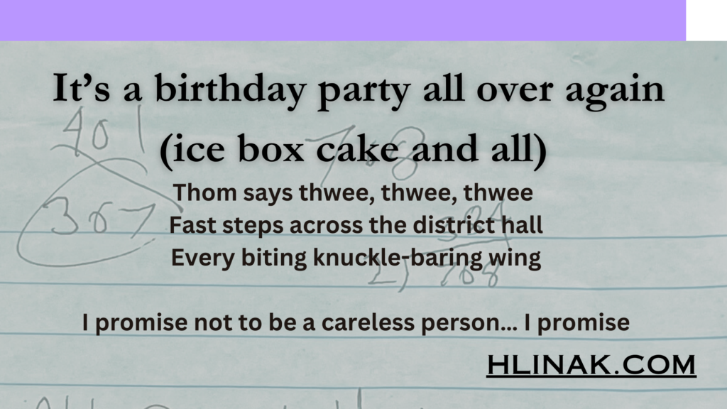 Thom says thwee, thwee, thwee
Fast steps across the district hall
Every biting knuckle-baring wing

I promise not to be a careless person… I promise